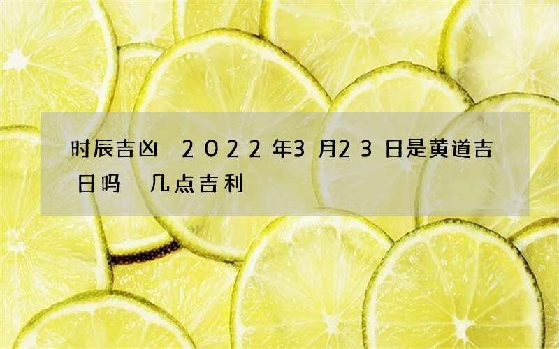 时辰吉凶 2022年3月23日是黄道吉日吗 几点吉利